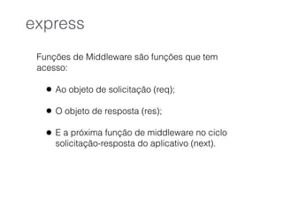 Funções de Middleware são funções que tem
acesso:
• Ao objeto de solicitação (req);
• O objeto de resposta (res);
• E a próxima função de middleware no ciclo
solicitação-resposta do aplicativo (next).
express
 