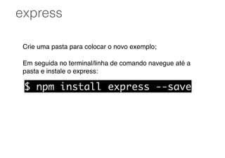 Crie uma pasta para colocar o novo exemplo;
Em seguida no terminal/linha de comando navegue até a
pasta e instale o express:
express
$ npm install express --save
 