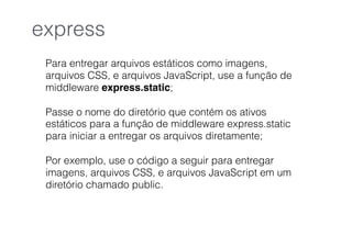 Para entregar arquivos estáticos como imagens,
arquivos CSS, e arquivos JavaScript, use a função de
middleware express.static;
Passe o nome do diretório que contém os ativos
estáticos para a função de middleware express.static
para iniciar a entregar os arquivos diretamente;
Por exemplo, use o código a seguir para entregar
imagens, arquivos CSS, e arquivos JavaScript em um
diretório chamado public.
express
 
