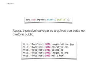 Agora, é possível carregar os arquivos que estão no
diretório public:
express
app.use(express.static('public'));
http://localhost:3000/images/kitten.jpg
http://localhost:3000/css/style.css
http://localhost:3000/js/app.js
http://localhost:3000/images/bg.png
http://localhost:3000/hello.html
 