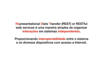 Representational State Transfer (REST) or RESTful
web services é uma maneira simples de organizar
interações em sistemas independentes.
Proporcionando interoperabilidade entre o sistema
e os diversos dispositivos com acesso a Internet.
 