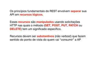 Os princípios fundamentais do REST envolvem separar sua
API em recursos lógicos. 

Esses recursos são manipulados usando solicitações
HTTP nas quais o método (GET, POST, PUT, PATCH ou
DELETE) tem um signiﬁcado especíﬁco.

Recursos devem ser substantivos (não verbos!) que fazem
sentido do ponto de vista do quem vai “consumir” a AP
 