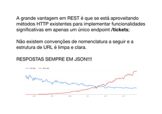 A grande vantagem em REST é que se está aproveitando
métodos HTTP existentes para implementar funcionalidades
signiﬁcativas em apenas um único endpoint /tickets;

Não existem convenções de nomenclatura a seguir e a
estrutura de URL é limpa e clara.

RESPOSTAS SEMPRE EM JSON!!!!
 