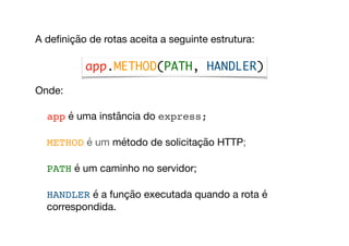 A deﬁnição de rotas aceita a seguinte estrutura:

Onde:

app é uma instância do express;

METHOD é um método de solicitação HTTP;

PATH é um caminho no servidor;

HANDLER é a função executada quando a rota é
correspondida.
app.METHOD(PATH, HANDLER)
 