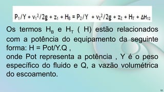 10
Os termos HB e HT ( H) estão relacionados
com a potência do equipamento da seguinte
forma: H = Pot/Υ.Q ,
onde Pot representa a potência , Υ é o peso
específico do fluido e Q, a vazão volumétrica
do escoamento.
 