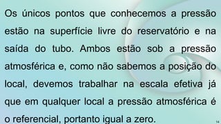 14
Os únicos pontos que conhecemos a pressão
estão na superfície livre do reservatório e na
saída do tubo. Ambos estão sob a pressão
atmosférica e, como não sabemos a posição do
local, devemos trabalhar na escala efetiva já
que em qualquer local a pressão atmosférica é
o referencial, portanto igual a zero.
 