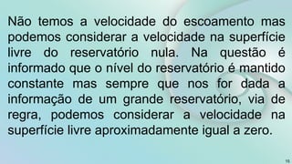 15
Não temos a velocidade do escoamento mas
podemos considerar a velocidade na superfície
livre do reservatório nula. Na questão é
informado que o nível do reservatório é mantido
constante mas sempre que nos for dada a
informação de um grande reservatório, via de
regra, podemos considerar a velocidade na
superfície livre aproximadamente igual a zero.
 