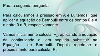 18
Para a segunda pergunta:
Para calcularmos a pressão em A e B, temos que
aplicar a equação de Bernoulli entre os pontos 0 e A
e entre 0 e B, respectivamente .
Vamos inicialmente calcular vA, aplicando a equação
da continuidade e, em seguida substituir na
Equação de Bernoulli. Depois repete-se o
procedimento para calcular PB .
 