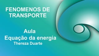 FENOMENOS DE
TRANSPORTE
Thereza Duarte
Aula
Equação da energia
 