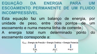 3
EQUAÇÃO DA ENERGIA PARA UM
ESCOAMENTO PERMANENTE DE UM FLUIDO
INCOMPRESSÍVEL
Esta equação faz um balanço de energia, por
unidade de peso, entre dois pontos de um
escoamento e numa mesma linha de corrente.
A energia total num determinado ponto do
escoamento corresponde a:
 