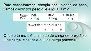 4
Para encontrarmos, energia por unidade de peso,
vamos dividir por peso que é igual a m.g:
Onde o termo I, é chamado de carga de pressão,o
II de carga cinética e o III de carga potencial .
 