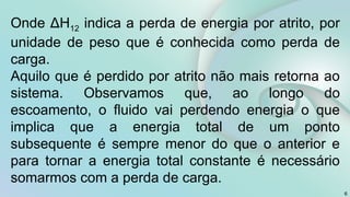 6
Onde ΔH12 indica a perda de energia por atrito, por
unidade de peso que é conhecida como perda de
carga.
Aquilo que é perdido por atrito não mais retorna ao
sistema. Observamos que, ao longo do
escoamento, o fluido vai perdendo energia o que
implica que a energia total de um ponto
subsequente é sempre menor do que o anterior e
para tornar a energia total constante é necessário
somarmos com a perda de carga.
 