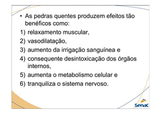 • As pedras quentes produzem efeitos tão
benéficos como:
1) relaxamento muscular,
2) vasodilatação,
3) aumento da irrigação sanguínea e
4) consequente desintoxicação dos órgãos
4) consequente desintoxicação dos órgãos
internos,
5) aumenta o metabolismo celular e
6) tranquiliza o sistema nervoso.
 