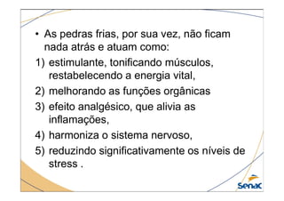 • As pedras frias, por sua vez, não ficam
nada atrás e atuam como:
1) estimulante, tonificando músculos,
restabelecendo a energia vital,
2) melhorando as funções orgânicas
3) efeito analgésico, que alivia as
3) efeito analgésico, que alivia as
inflamações,
4) harmoniza o sistema nervoso,
5) reduzindo significativamente os níveis de
stress .
 
