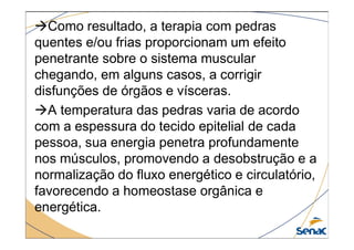 Como resultado, a terapia com pedras
quentes e/ou frias proporcionam um efeito
penetrante sobre o sistema muscular
chegando, em alguns casos, a corrigir
disfunções de órgãos e vísceras.
A temperatura das pedras varia de acordo
com a espessura do tecido epitelial de cada
com a espessura do tecido epitelial de cada
pessoa, sua energia penetra profundamente
nos músculos, promovendo a desobstrução e a
normalização do fluxo energético e circulatório,
favorecendo a homeostase orgânica e
energética.
 