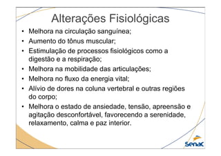 Alterações Fisiológicas
• Melhora na circulação sanguínea;
• Aumento do tônus muscular;
• Estimulação de processos fisiológicos como a
digestão e a respiração;
• Melhora na mobilidade das articulações;
• Melhora no fluxo da energia vital;
• Melhora no fluxo da energia vital;
• Alívio de dores na coluna vertebral e outras regiões
do corpo;
• Melhora o estado de ansiedade, tensão, apreensão e
agitação desconfortável, favorecendo a serenidade,
relaxamento, calma e paz interior.
 