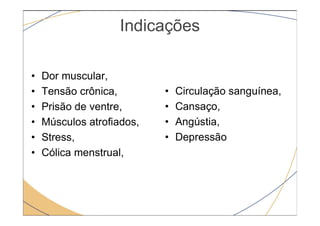 Indicações
• Dor muscular,
• Tensão crônica,
• Prisão de ventre,
• Circulação sanguínea,
• Cansaço,
• Músculos atrofiados,
• Stress,
• Cólica menstrual,
• Angústia,
• Depressão
 