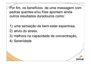 Por fim, os benefícios de uma massagem com
pedras quentes e/ou frias apontam ainda
outros resultados duradouros como:
1) uma sensação de bem-estar espantosa,
2) alívio do stress,
2) alívio do stress,
3) melhora na capacidade de concentração,
4) Serenidade
 