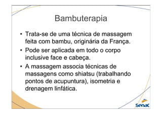 Bambuterapia
• Trata-se de uma técnica de massagem
feita com bambu, originária da França.
• Pode ser aplicada em todo o corpo
inclusive face e cabeça.
inclusive face e cabeça.
• A massagem associa técnicas de
massagens como shiatsu (trabalhando
pontos de acupuntura), isometria e
drenagem linfática.
 