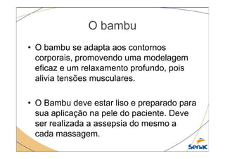 O bambu
• O bambu se adapta aos contornos
corporais, promovendo uma modelagem
eficaz e um relaxamento profundo, pois
alivia tensões musculares.
alivia tensões musculares.
• O Bambu deve estar liso e preparado para
sua aplicação na pele do paciente. Deve
ser realizada a assepsia do mesmo a
cada massagem.
 