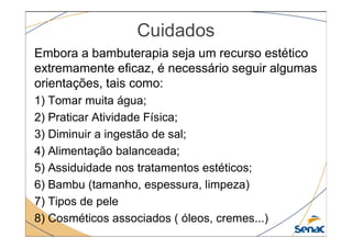 Cuidados
Embora a bambuterapia seja um recurso estético
extremamente eficaz, é necessário seguir algumas
orientações, tais como:
1) Tomar muita água;
2) Praticar Atividade Física;
3) Diminuir a ingestão de sal;
4) Alimentação balanceada;
5) Assiduidade nos tratamentos estéticos;
6) Bambu (tamanho, espessura, limpeza)
7) Tipos de pele
8) Cosméticos associados ( óleos, cremes...)
 