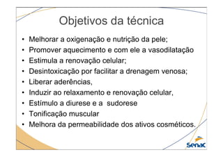 Objetivos da técnica
• Melhorar a oxigenação e nutrição da pele;
• Promover aquecimento e com ele a vasodilatação
• Estimula a renovação celular;
• Desintoxicação por facilitar a drenagem venosa;
• Liberar aderências,
• Liberar aderências,
• Induzir ao relaxamento e renovação celular,
• Estímulo a diurese e a sudorese
• Tonificação muscular
• Melhora da permeabilidade dos ativos cosméticos.
 