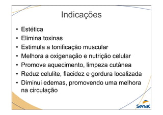 Indicações
• Estética
• Elimina toxinas
• Estimula a tonificação muscular
• Melhora a oxigenação e nutrição celular
• Melhora a oxigenação e nutrição celular
• Promove aquecimento, limpeza cutânea
• Reduz celulite, flacidez e gordura localizada
• Diminui edemas, promovendo uma melhora
na circulação
 
