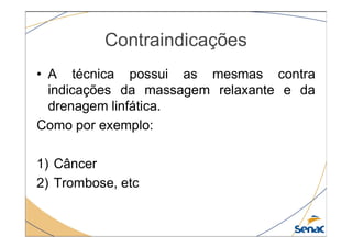 Contraindicações
• A técnica possui as mesmas contra
indicações da massagem relaxante e da
drenagem linfática.
Como por exemplo:
Como por exemplo:
1) Câncer
2) Trombose, etc
 