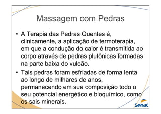 Massagem com Pedras
• A Terapia das Pedras Quentes é,
clinicamente, a aplicação de termoterapia,
em que a condução do calor é transmitida ao
corpo através de pedras plutônicas formadas
corpo através de pedras plutônicas formadas
na parte baixa do vulcão.
• Tais pedras foram esfriadas de forma lenta
ao longo de milhares de anos,
permanecendo em sua composição todo o
seu potencial energético e bioquímico, como
os sais minerais.
 