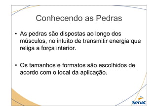 Conhecendo as Pedras
• As pedras são dispostas ao longo dos
músculos, no intuito de transmitir energia que
religa a força interior.
• Os tamanhos e formatos são escolhidos de
acordo com o local da aplicação.
 