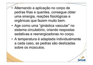 • Alternando a aplicação no corpo de
pedras frias e quentes, consegue obter
uma sinergia, reações fisiológicas e
orgânicas que fazem muito bem.
• Age como uma “ginástica vascular” no
sistema circulatório, criando respostas
sedativas e reenergizadoras no corpo.
sedativas e reenergizadoras no corpo.
• A temperatura é adaptada individualmente
a cada caso, as pedras são deslizadas
sobre os músculos.
 