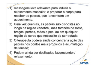 1) massagem leve relaxante para induzir o
relaxamento muscular, e preparar o corpo para
receber as pedras, que encontram em
aquecimento.
2) Uma vez quentes, as pedras são dispostas ao
longo da região vertebral, mas também no rosto,
braços, pernas, mãos e pés, ou em qualquer
região do corpo que necessite de ser tratada.
região do corpo que necessite de ser tratada.
3) O terapeuta poderá ainda concentrar a ação das
pedras nos pontos mais propícios à acumulação
de tensão;
4) Podem ainda ser deslizadas favorecendo o
relaxamento.
 