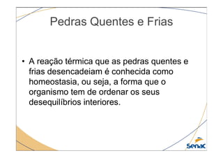 Pedras Quentes e Frias
• A reação térmica que as pedras quentes e
frias desencadeiam é conhecida como
homeostasia, ou seja, a forma que o
homeostasia, ou seja, a forma que o
organismo tem de ordenar os seus
desequilíbrios interiores.
 
