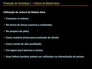 Utilização da cultura da Batata-doce
 Consumo in natura;
 Na forma de doces caseiros e enlatados;
 No preparo de pães;
 Como matéria-prima para produção de álcool;
 Como amido de alta qualidade;
 Forragem para bovinos e suínos
 Suas folhas também podem ser utilizadas na alimentação de peixes.
Produção de Hortaliças I - Cultura da Batata-doce
 