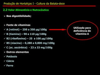 2.2 Valor Alimentício e Nutracêutico
 Boa digestibilidade;
 Fonte de vitaminas
 A (retinol) – 250 a 350 µg/100g
 B (tiamina) – 90 a 110 µg/100g
 B2 (riboflavina) – 25 a 100 µg/100g
 B5 (niacina) – 0,280 a 0,800 mg/100g
 C (ac. ascórbico) - 23 a 33 mg/100g
 Outros elementos
 Potássio
 Cálcio
 Ferro
Utilizada para
deficiência de
vitamina A
Produção de Hortaliças I - Cultura da Batata-doce
 