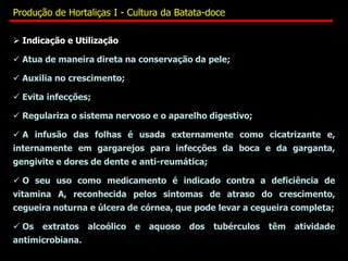  Indicação e Utilização
 Atua de maneira direta na conservação da pele;
 Auxilia no crescimento;
 Evita infecções;
 Regulariza o sistema nervoso e o aparelho digestivo;
 A infusão das folhas é usada externamente como cicatrizante e,
internamente em gargarejos para infecções da boca e da garganta,
gengivite e dores de dente e anti-reumática;
 O seu uso como medicamento é indicado contra a deficiência de
vitamina A, reconhecida pelos sintomas de atraso do crescimento,
cegueira noturna e úlcera de córnea, que pode levar a cegueira completa;
 Os extratos alcoólico e aquoso dos tubérculos têm atividade
antimicrobiana.
Produção de Hortaliças I - Cultura da Batata-doce
 