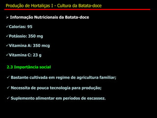  Informação Nutricionais da Batata-doce
Calorias: 95
Potássio: 350 mg
Vitamina A: 350 mcg
Vitamina C: 23 g
2.3 Importância social
 Bastante cultivada em regime de agricultura familiar;
 Necessita de pouca tecnologia para produção;
 Suplemento alimentar em períodos de escassez.
Produção de Hortaliças I - Cultura da Batata-doce
 