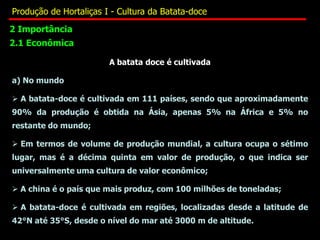2 Importância
2.1 Econômica
A batata doce é cultivada
a) No mundo
 A batata-doce é cultivada em 111 países, sendo que aproximadamente
90% da produção é obtida na Ásia, apenas 5% na África e 5% no
restante do mundo;
 Em termos de volume de produção mundial, a cultura ocupa o sétimo
lugar, mas é a décima quinta em valor de produção, o que indica ser
universalmente uma cultura de valor econômico;
 A china é o país que mais produz, com 100 milhões de toneladas;
 A batata-doce é cultivada em regiões, localizadas desde a latitude de
42°N até 35°S, desde o nível do mar até 3000 m de altitude.
Produção de Hortaliças I - Cultura da Batata-doce
 