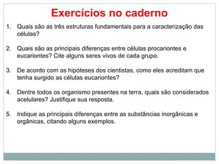 Exercícios no caderno
1. Quais são as três estruturas fundamentais para a caracterização das
   células?

2. Quais são as principais diferenças entre células procariontes e
   eucariontes? Cite alguns seres vivos de cada grupo.

3. De acordo com as hipóteses dos cientistas, como eles acreditam que
   tenha surgido as células eucariontes?

4. Dentre todos os organismo presentes na terra, quais são considerados
   acelulares? Justifique sua resposta.

5. Indique as principais diferenças entre as substâncias inorgânicas e
   orgânicas, citando alguns exemplos.
 