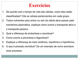 Exercícios
1. De acordo com o tempo de vida das células, como elas estão
   classificadas? Cite as células pertencentes em cada grupo.
2. Todos nutrientes para entrar ou sair da célula deve passar pela
   membrana plasmática, explique como ocorre o transporte ativo e
   o transporte passivo.
3. Qual a diferença de endocitose e exocitose?
4. Como ocorre a pinocitose e fagocitose?
5. Explique a diferença de meio isotônico, hipotônico e hipertônico.
6. O que é pressão osmótica? De um exemplo de como acontece
   esse processo.
 