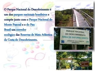 O Parque Nacional do Descobrimento é
um dos parques nacionais brasileiros e
compõe junto com o Parque Nacional do
Monte Pascoal e o do Pau
Brasil um corredor
ecológico das Reservas de Mata Atlântica
da Costa do Descobrimento.
 