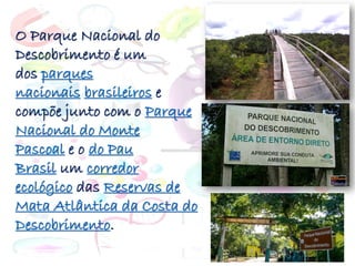 O Parque Nacional do
Descobrimento é um
dos parques
nacionais brasileiros e
compõe junto com o Parque
Nacional do Monte
Pascoal e o do Pau
Brasil um corredor
ecológico das Reservas de
Mata Atlântica da Costa do
Descobrimento.
 