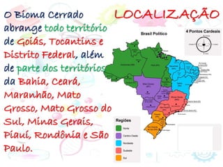 LOCALIZAÇÃO
O Bioma Cerrado
abrange todo território
de Goiás, Tocantins e
Distrito Federal, além
de parte dos territórios
da Bahia, Ceará,
Maranhão, Mato
Grosso, Mato Grosso do
Sul, Minas Gerais,
Piauí, Rondônia e São
Paulo.
 