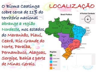 LOCALIZAÇÃO
O Bioma Caatinga
cobre cerca de 11% do
território nacional
abrange a região
Nordeste, nos estados
do Maranhão, Piauí,
Ceará, Rio Grande do
Norte, Paraíba,
Pernambuco, Alagoas,
Sergipe, Bahia e parte
de Minas Gerais.
 