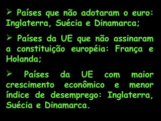  Países que não adotaram o euro:
Inglaterra, Suécia e Dinamarca;
 Países da UE que não assinaram
a constituição européia: França e
Holanda;
 Países da UE com maior
crescimento econômico e menor
índice de desemprego: Inglaterra,
Suécia e Dinamarca.
 