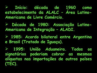  Início: década de 1960 como
estabelecimento da ALALC – Área Latino-
Americana de Livre Comércio.
 Década de 1980: Associação Latino-
Americana de Integração – ALADI.
 1985: Acordo bilateral entre Argentina
e Brasil (Tratado de Iguaçu).
 1995: União Aduaneira. Todos os
signatários poderiam cobrar as mesmas
alíquotas nas importações de outros países
(TEC).
 
