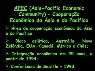 APEC (Asia-Pacific Economic
Community) – Cooperação
Econômica da Ásia e do Pacífico
 Área de cooperação econômica da Ásia
e do Pacífico;
 Bloco asiático, Austrália, Nova
Zelândia, EUA, Canadá, México e Chile;
 Integração econômica em 25 anos, a
partir de 1994;
 Conferência de Seattle – 1993.
 