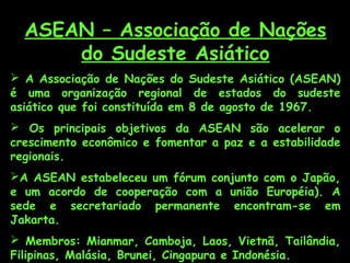 ASEAN – Associação de Nações
do Sudeste Asiático
 A Associação de Nações do Sudeste Asiático (ASEAN)
é uma organização regional de estados do sudeste
asiático que foi constituída em 8 de agosto de 1967.
 Os principais objetivos da ASEAN são acelerar o
crescimento econômico e fomentar a paz e a estabilidade
regionais.
A ASEAN estabeleceu um fórum conjunto com o Japão,
e um acordo de cooperação com a união Européia). A
sede e secretariado permanente encontram-se em
Jakarta.
 Membros: Mianmar, Camboja, Laos, Vietnã, Tailândia,
Filipinas, Malásia, Brunei, Cingapura e Indonésia.
 