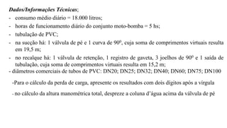 Dados/Informações Técnicas;
- consumo médio diário = 18.000 litros;
- horas de funcionamento diário do conjunto moto-bomba = 5 hs;
- tubulação de PVC;
- na sucção há: 1 válvula de pé e 1 curva de 900, cuja soma de comprimentos virtuais resulta
em 19,5 m;
- no recalque há: 1 válvula de retenção, 1 registro de gaveta, 3 joelhos de 900 e 1 saída de
tubulação, cuja soma de comprimentos virtuais resulta em 15,2 m;
- diâmetros comerciais de tubos de PVC: DN20; DN25; DN32; DN40; DN60; DN75; DN100
-Para o cálculo da perda de carga, apresente os resultados com dois dígitos após a vírgula
- no cálculo da altura manométrica total, despreze a coluna d’água acima da válvula de pé
 