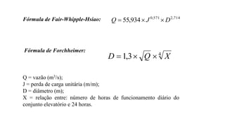 Fórmula de Fair-Whipple-Hsiao: 714
,
2
571
,
0
934
,
55 D
J
Q 


Fórmula de Forchheimer:
Q = vazão (m3/s);
J = perda de carga unitária (m/m);
D = diâmetro (m);
X = relação entre: número de horas de funcionamento diário do
conjunto elevatório e 24 horas.
4
3
,
1 X
Q
D 


 